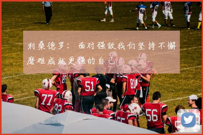 利桑德罗：面对强敌我们坚持不懈磨难成就更强的自己
