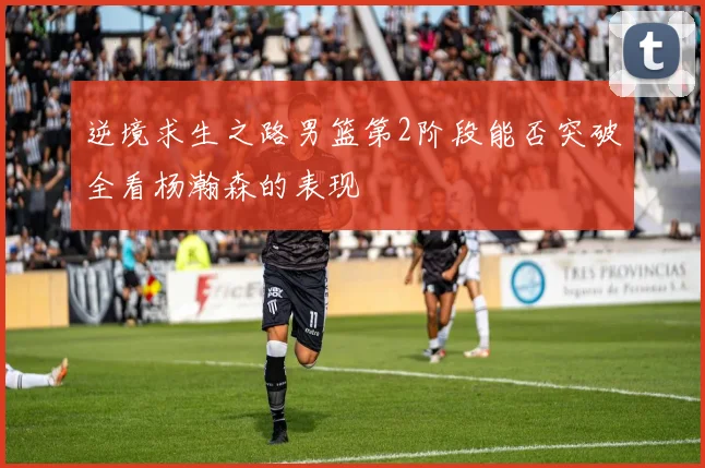 逆境求生之路男篮第2阶段能否突破全看杨瀚森的表现
