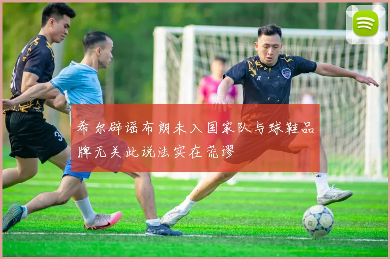 希尔辟谣布朗未入国家队与球鞋品牌无关此说法实在荒谬