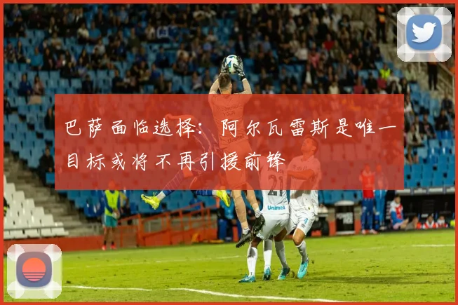 巴萨面临选择：阿尔瓦雷斯是唯一目标或将不再引援前锋