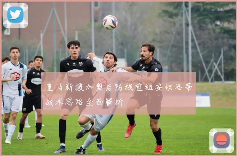 皇马新援加盟后防线重组安切洛蒂战术思路全面解析