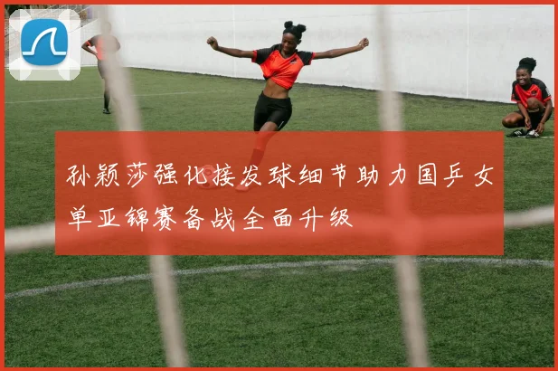 孙颖莎强化接发球细节助力国乒女单亚锦赛备战全面升级