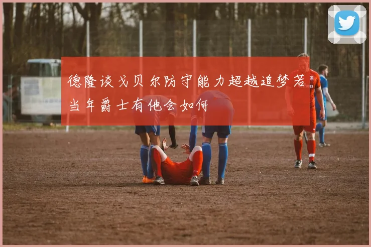 德隆谈戈贝尔防守能力超越追梦若当年爵士有他会如何