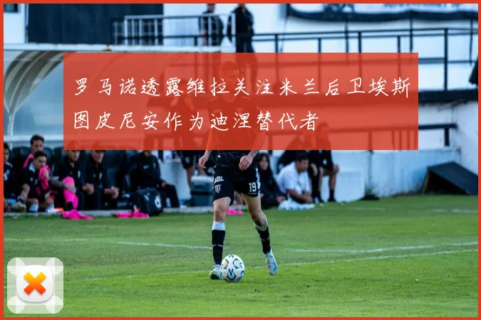罗马诺透露维拉关注米兰后卫埃斯图皮尼安作为迪涅替代者