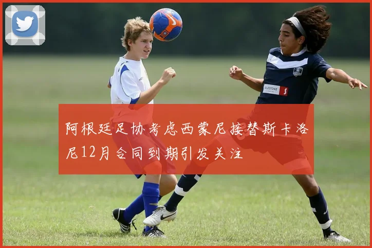 阿根廷足协考虑西蒙尼接替斯卡洛尼12月合同到期引发关注