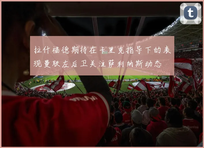 拉什福德期待在卡里克指导下的表现曼联左后卫关注萨利纳斯动态