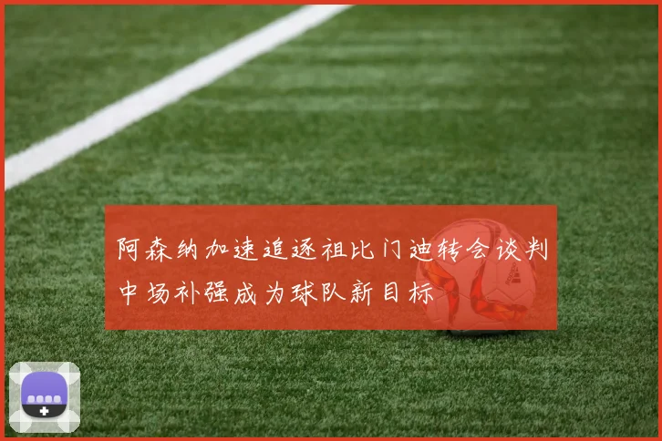 阿森纳加速追逐祖比门迪转会谈判中场补强成为球队新目标