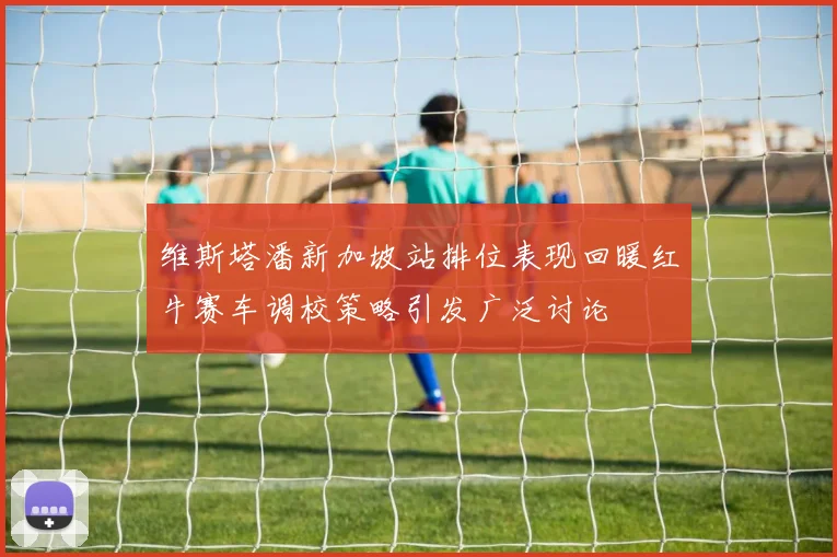 维斯塔潘新加坡站排位表现回暖红牛赛车调校策略引发广泛讨论